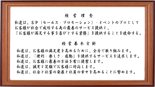 
＜経営理念＞
私達は、SP（セールスプロモーション）・
イベントのプロとして
お客様が社会で成功する為の
最善のサービス提供と、
「お客様が満足する事を
喜びとする業務」を提供することを
使命する。　

＜経営基本方針＞
私達は、お客様の満足度を高めるために、
全力で取り組みます。
私達は「便利・楽しさ・感動」を
提供するサービスを追求します。
私達は、お客様に最善の方法を
常に提案します。
私達は、誠実と笑顔でお客様に
対応します。
私達は、社会と社業の発展と
社員の幸せを高めることに努めます。）